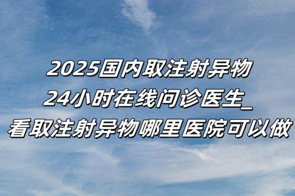 2025国内取注射异物24小时在线问诊医生_看取注射异物哪里医院可以做