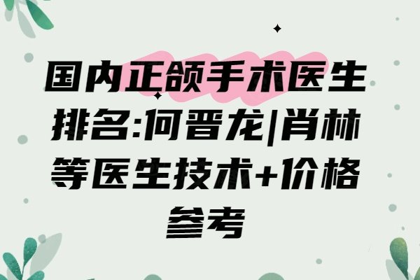国内正颌手术医生排名:何晋龙|肖林等医生技术+价格参考