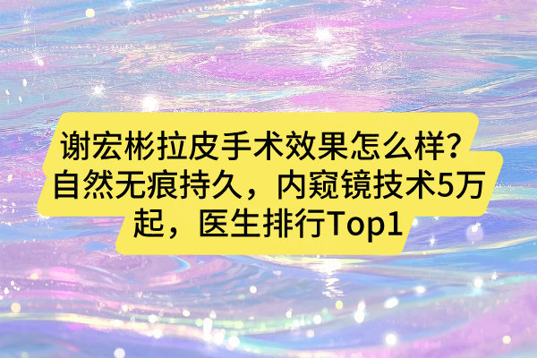 謝宏彬拉皮手術(shù)效果怎么樣？自然無痕持久，內(nèi)窺鏡技術(shù)5萬起，醫(yī)生排行Top1