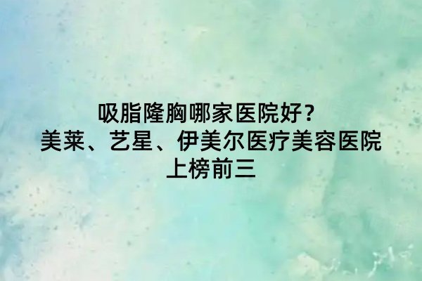 吸脂隆胸哪家醫(yī)院好？美萊、藝星、伊美爾醫(yī)療美容醫(yī)院上榜前三
