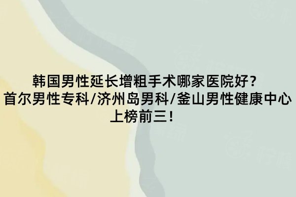 韓國(guó)男性延長(zhǎng)增粗手術(shù)哪家醫(yī)院好？首爾男性?？?濟(jì)州島男科/釜山男性健康中心上榜前三！ 