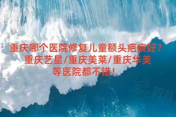 重慶哪個醫(yī)院修復兒童額頭疤痕好？重慶藝星/重慶美萊/重慶華美等醫(yī)院都不錯！ 
