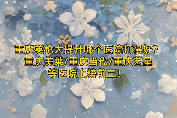 重慶英倫大提升哪個醫(yī)院打得好？重慶美萊/重慶當代/重慶藝星等醫(yī)院上榜前三！ 