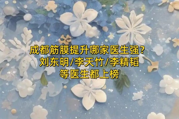 成都筋膜提升哪家醫(yī)生強(qiáng)？劉東明/李天竹/李精韜等醫(yī)生都上榜