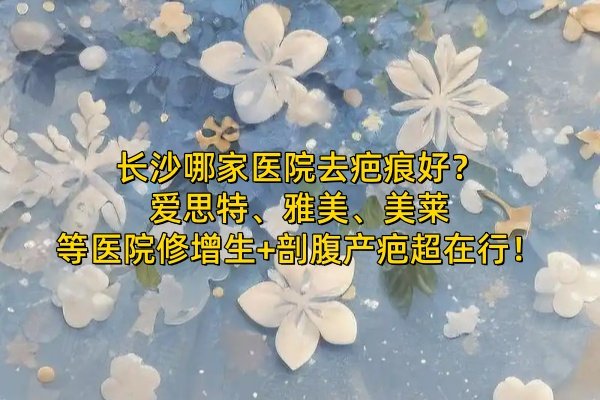 長(zhǎng)沙哪家醫(yī)院去疤痕好？愛思特、雅美、美萊等醫(yī)院修增生+剖腹產(chǎn)疤超在行！