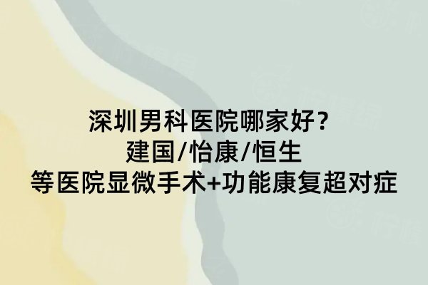 深圳男科醫(yī)院哪家好？建國(guó)/怡康/恒生等醫(yī)院顯微手術(shù)+功能康復(fù)超對(duì)癥